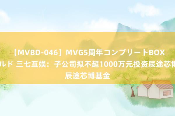 【MVBD-046】MVG5周年コンプリートBOX ゴールド 三七互娱：子公司拟不超1000万元投资辰途芯博基金