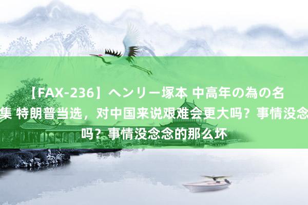 【FAX-236】ヘンリー塚本 中高年の為の名作裏ビデオ集 特朗普当选，对中国来说艰难会更大吗？事情没念念的那么坏