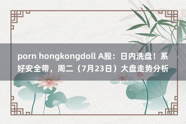 porn hongkongdoll A股：日内洗盘！系好安全带，周二（7月23日）大盘走势分析