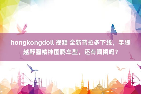 hongkongdoll 视频 全新普拉多下线，手脚越野圈精神图腾车型，还有阛阓吗？