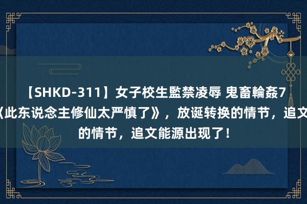 【SHKD-311】女子校生監禁凌辱 鬼畜輪姦77 霸榜之作《此东说念主修仙太严慎了》，放诞转换的情节，追文能源出现了！