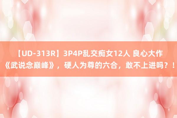 【UD-313R】3P4P乱交痴女12人 良心大作《武说念巅峰》，硬人为尊的六合，敢不上进吗？！