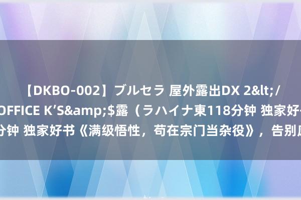 【DKBO-002】ブルセラ 屋外露出DX 2</a>2006-03-16OFFICE K’S&$露（ラハイナ東118分钟 独家好书《满级悟性，苟在宗门当杂役》，告别废柴的日子，真是不远了！