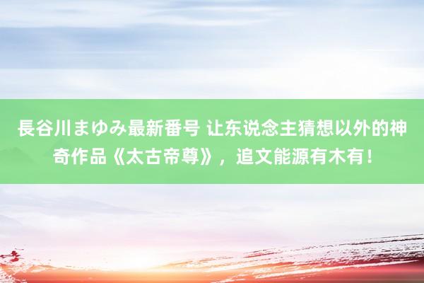 長谷川まゆみ最新番号 让东说念主猜想以外的神奇作品《太古帝尊》，追文能源有木有！