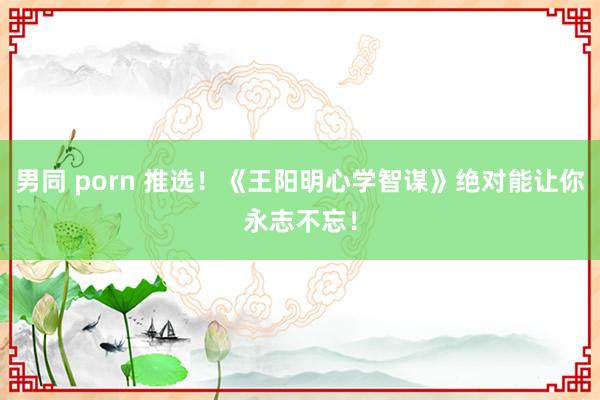 男同 porn 推选！《王阳明心学智谋》绝对能让你永志不忘！