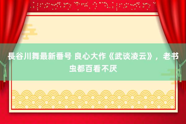 長谷川舞最新番号 良心大作《武谈凌云》，老书虫都百看不厌