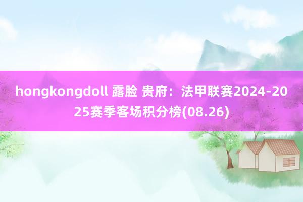 hongkongdoll 露脸 贵府：法甲联赛2024-2025赛季客场积分榜(08.26)