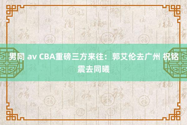 男同 av CBA重磅三方来往：郭艾伦去广州 祝铭震去同曦