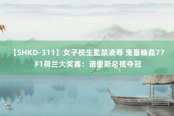 【SHKD-311】女子校生監禁凌辱 鬼畜輪姦77 F1荷兰大奖赛：诺里斯总揽夺冠