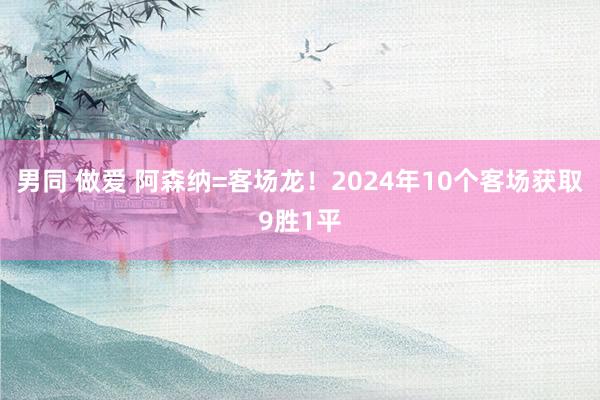 男同 做爱 阿森纳=客场龙！2024年10个客场获取9胜1平