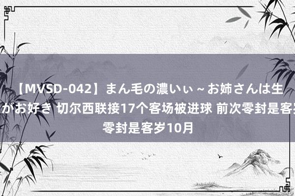 【MVSD-042】まん毛の濃いぃ～お姉さんは生中出しがお好き 切尔西联接17个客场被进球 前次零封是客岁10月