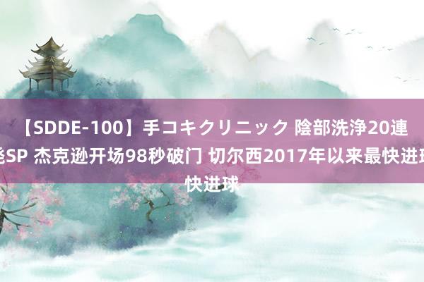 【SDDE-100】手コキクリニック 陰部洗浄20連発SP 杰克逊开场98秒破门 切尔西2017年以来最快进球