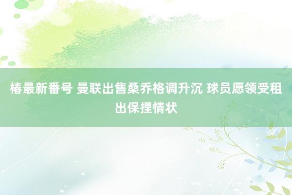 椿最新番号 曼联出售桑乔格调升沉 球员愿领受租出保捏情状