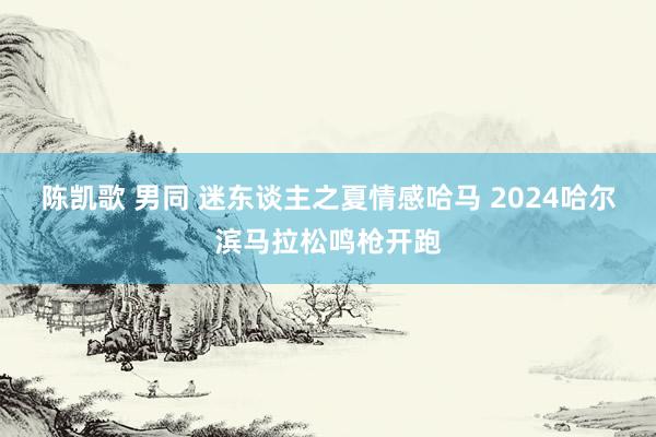 陈凯歌 男同 迷东谈主之夏情感哈马 2024哈尔滨马拉松鸣枪开跑