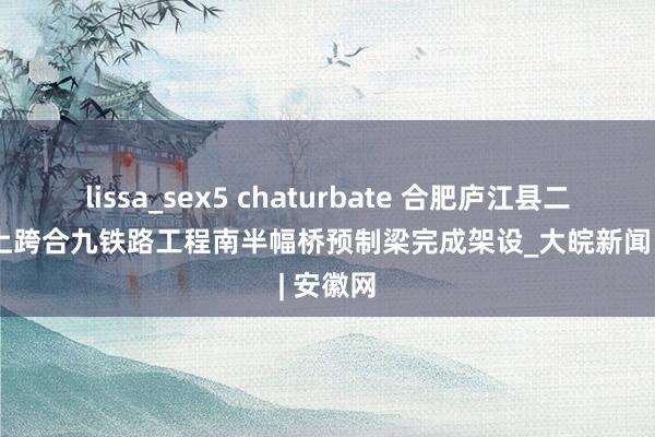 lissa_sex5 chaturbate 合肥庐江县二军公路上跨合九铁路工程南半幅桥预制梁完成架设_大皖新闻 | 安徽网