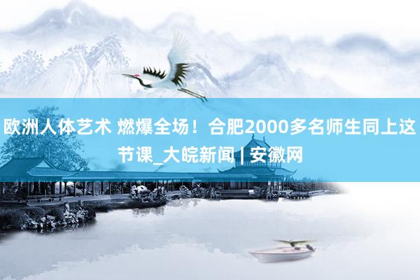 欧洲人体艺术 燃爆全场！合肥2000多名师生同上这节课_大皖新闻 | 安徽网