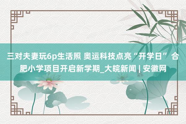 三对夫妻玩6p生活照 奥运科技点亮“开学日” 合肥小学项目开启新学期_大皖新闻 | 安徽网