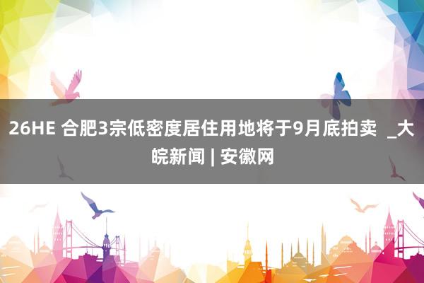 26HE 合肥3宗低密度居住用地将于9月底拍卖  _大皖新闻 | 安徽网