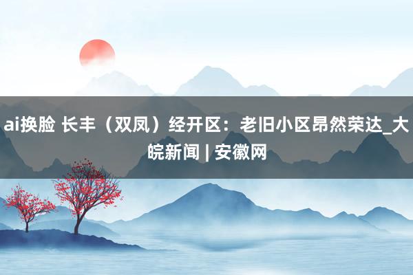 ai换脸 长丰（双凤）经开区：老旧小区昂然荣达_大皖新闻 | 安徽网