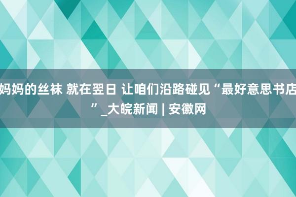 妈妈的丝袜 就在翌日 让咱们沿路碰见“最好意思书店”_大皖新闻 | 安徽网