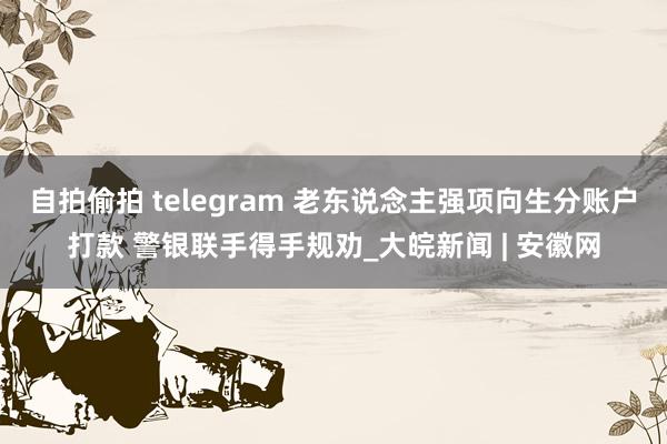 自拍偷拍 telegram 老东说念主强项向生分账户打款 警银联手得手规劝_大皖新闻 | 安徽网