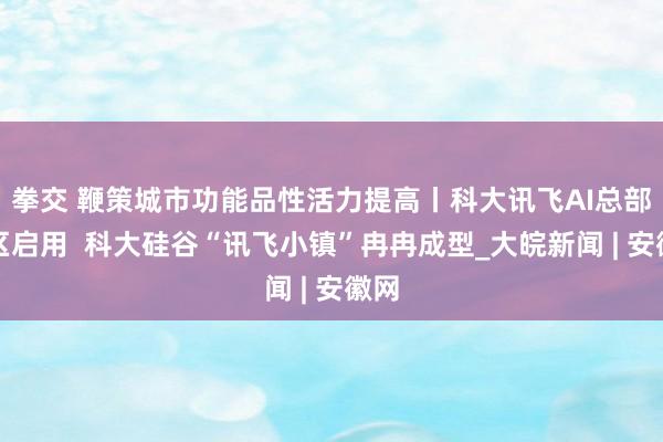 拳交 鞭策城市功能品性活力提高丨科大讯飞AI总部园区启用  科大硅谷“讯飞小镇”冉冉成型_大皖新闻 | 安徽网