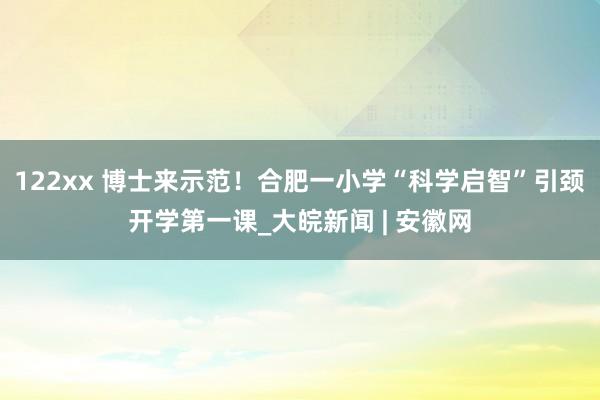 122xx 博士来示范！合肥一小学“科学启智”引颈开学第一课_大皖新闻 | 安徽网