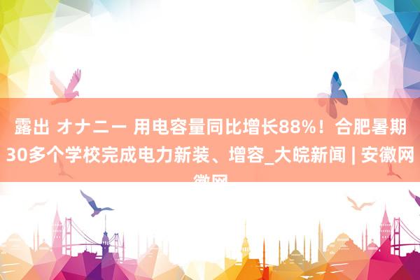 露出 オナニー 用电容量同比增长88%！合肥暑期30多个学校完成电力新装、增容_大皖新闻 | 安徽网