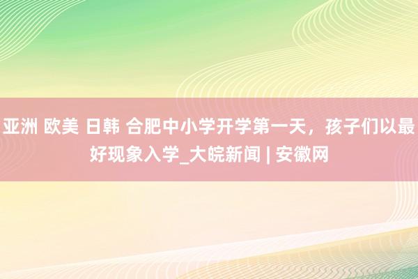 亚洲 欧美 日韩 合肥中小学开学第一天，孩子们以最好现象入学_大皖新闻 | 安徽网