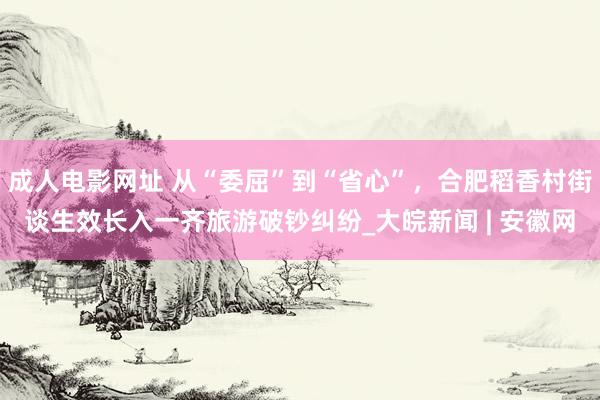 成人电影网址 从“委屈”到“省心”，合肥稻香村街谈生效长入一齐旅游破钞纠纷_大皖新闻 | 安徽网