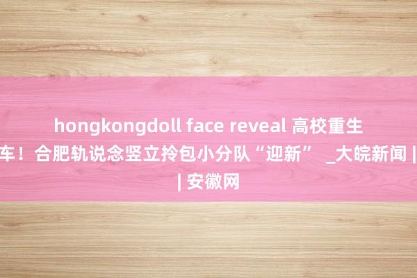 hongkongdoll face reveal 高校重生免费搭车！合肥轨说念竖立拎包小分队“迎新”  _大皖新闻 | 安徽网