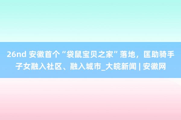 26nd 安徽首个“袋鼠宝贝之家”落地，匡助骑手子女融入社区、融入城市_大皖新闻 | 安徽网