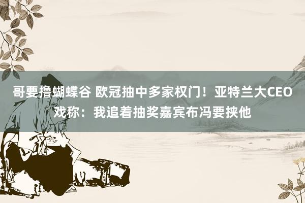 哥要撸蝴蝶谷 欧冠抽中多家权门！亚特兰大CEO戏称：我追着抽奖嘉宾布冯要挟他