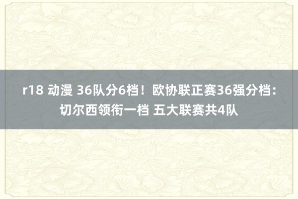 r18 动漫 36队分6档！欧协联正赛36强分档：切尔西领衔一档 五大联赛共4队