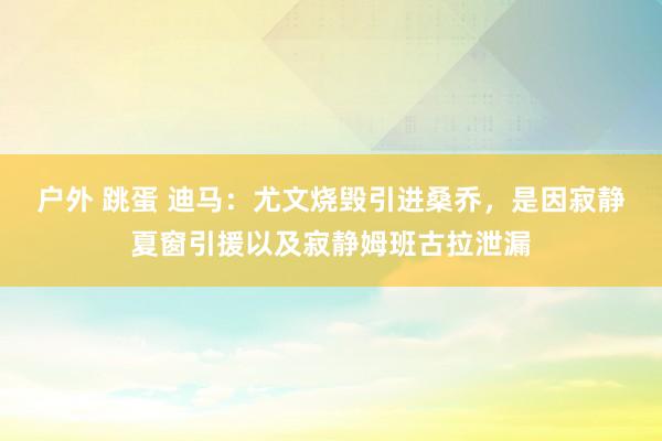 户外 跳蛋 迪马：尤文烧毁引进桑乔，是因寂静夏窗引援以及寂静姆班古拉泄漏