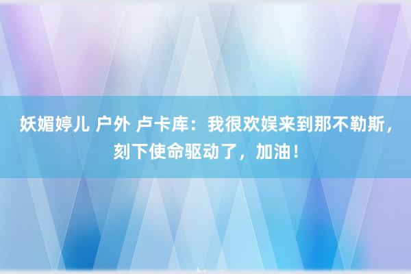 妖媚婷儿 户外 卢卡库：我很欢娱来到那不勒斯，刻下使命驱动了，加油！