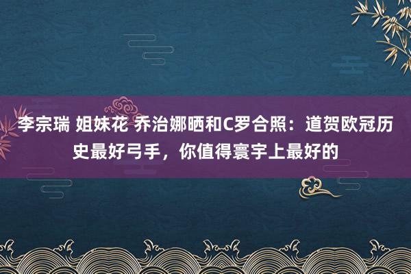 李宗瑞 姐妹花 乔治娜晒和C罗合照：道贺欧冠历史最好弓手，你值得寰宇上最好的