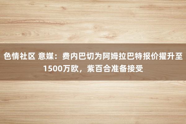 色情社区 意媒：费内巴切为阿姆拉巴特报价擢升至1500万欧，紫百合准备接受