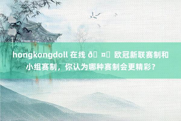 hongkongdoll 在线 ?欧冠新联赛制和小组赛制，你认为哪种赛制会更精彩？