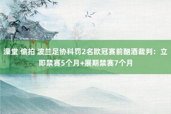 澡堂 偷拍 波兰足协科罚2名欧冠赛前酗酒裁判：立即禁赛5个月+展期禁赛7个月