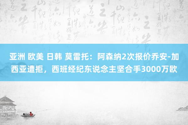 亚洲 欧美 日韩 莫雷托：阿森纳2次报价乔安-加西亚遭拒，西班经纪东说念主坚合手3000万欧