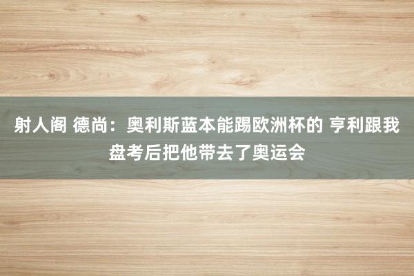 射人阁 德尚：奥利斯蓝本能踢欧洲杯的 亨利跟我盘考后把他带去了奥运会