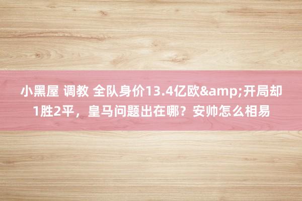 小黑屋 调教 全队身价13.4亿欧&开局却1胜2平，皇马问题出在哪？安帅怎么相易