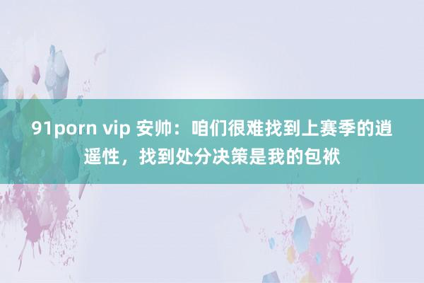 91porn vip 安帅：咱们很难找到上赛季的逍遥性，找到处分决策是我的包袱