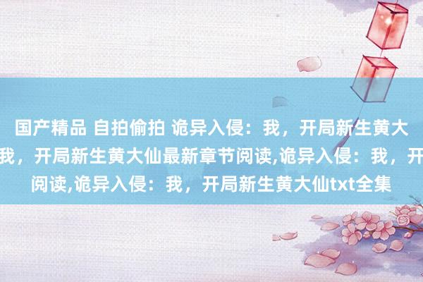 国产精品 自拍偷拍 诡异入侵：我，开局新生黄大仙无弹窗,诡异入侵：我，开局新生黄大仙最新章节阅读,诡异入侵：我，开局新生黄大仙txt全集