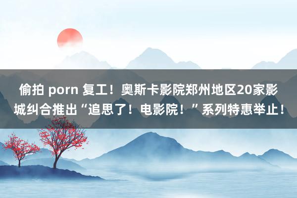 偷拍 porn 复工！奥斯卡影院郑州地区20家影城纠合推出“追思了！电影院！”系列特惠举止！