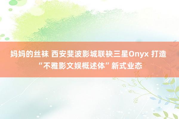 妈妈的丝袜 西安斐波影城联袂三星Onyx 打造 “不雅影文娱概述体”新式业态