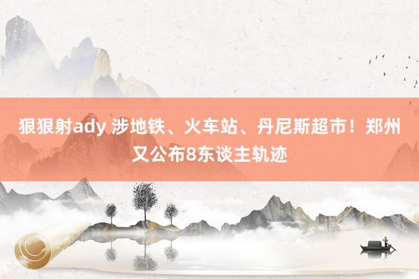 狠狠射ady 涉地铁、火车站、丹尼斯超市！郑州又公布8东谈主轨迹