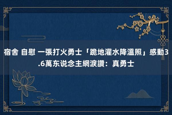 宿舍 自慰 一張打火勇士「跪地灌水降溫照」感動3.6萬东说念主　網淚讚：真勇士