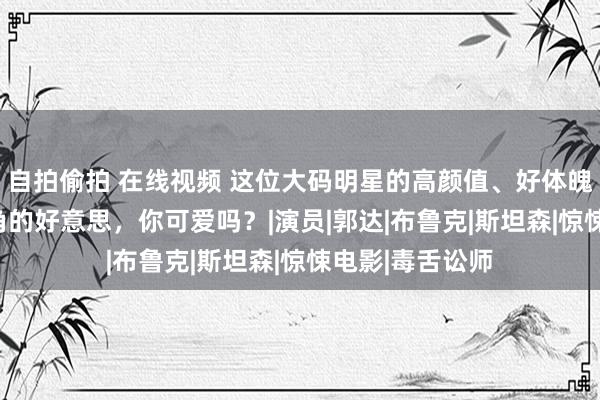 自拍偷拍 在线视频 这位大码明星的高颜值、好体魄，360度无死角的好意思，你可爱吗？|演员|郭达|布鲁克|斯坦森|惊悚电影|毒舌讼师